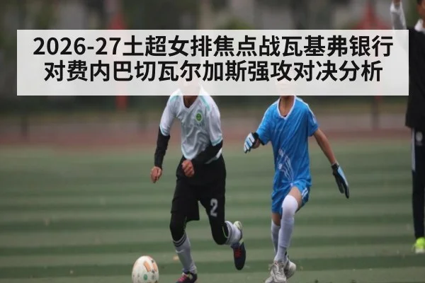 2026-27土超女排焦点战瓦基弗银行对费内巴切瓦尔加斯强攻对决分析