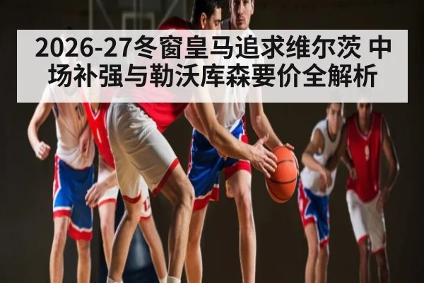 2026-27冬窗皇马追求维尔茨 中场补强与勒沃库森要价全解析